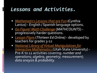 Lessons and Activities.
 Mathematics Lessons that are Fun (Cynthia
Lanius) - English / Spanish language options.
 Go Figure! Math Challenge (MATHCOUNTS) -
progressively harder questions.
 Lesson Plans (Thirteen Ed Online) - developed by
teachers for grades 3-12
 National Library ofVirtual Manipulatives for
Interactive Mathematics (Utah State University) -
Pre-K to 12 activities covering: number and
operations; algebra; geometry; measurement;
data anaysis & probability.
 