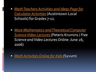  MathTeachers Activities and Ideas Page for
Calculator Activities (Austintown Local
Schools) for Grades 7-12.
 More Mathematics andTheoretical Computer
ScienceVideo Lectures (Peteris Krumins / Free
Science andVideo Lectures Online: June 26,
2006)
 Math Activities Online for Kids (Syvum)
 