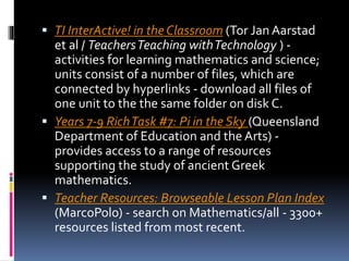  TI InterActive! in the Classroom (Tor Jan Aarstad
et al / TeachersTeaching withTechnology ) -
activities for learning mathematics and science;
units consist of a number of files, which are
connected by hyperlinks - download all files of
one unit to the the same folder on disk C.
 Years 7-9 RichTask #7: Pi in the Sky (Queensland
Department of Education and the Arts) -
provides access to a range of resources
supporting the study of ancient Greek
mathematics.
 Teacher Resources: Browseable Lesson Plan Index
(MarcoPolo) - search on Mathematics/all - 3300+
resources listed from most recent.
 