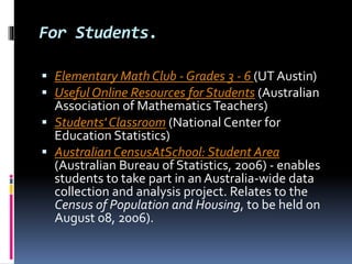 For Students.
 Elementary Math Club - Grades 3 - 6 (UT Austin)
 Useful Online Resources for Students (Australian
Association of MathematicsTeachers)
 Students' Classroom (National Center for
Education Statistics)
 Australian CensusAtSchool: Student Area
(Australian Bureau of Statistics, 2006) - enables
students to take part in an Australia-wide data
collection and analysis project. Relates to the
Census of Population and Housing, to be held on
August 08, 2006).
 
