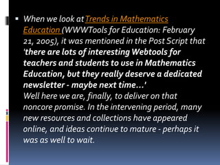  When we look atTrends in Mathematics
Education (WWWTools for Education: February
21, 2005), it was mentioned in the Post Script that
'there are lots of interestingWebtools for
teachers and students to use in Mathematics
Education, but they really deserve a dedicated
newsletter - maybe next time...'
Well here we are, finally, to deliver on that
noncore promise. In the intervening period, many
new resources and collections have appeared
online, and ideas continue to mature - perhaps it
was as well to wait.
 
