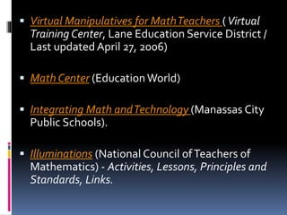 Virtual Manipulatives for MathTeachers (Virtual
Training Center, Lane Education Service District /
Last updated April 27, 2006)
 Math Center (EducationWorld)
 Integrating Math andTechnology (Manassas City
Public Schools).
 Illuminations (National Council ofTeachers of
Mathematics) - Activities, Lessons, Principles and
Standards, Links.
 