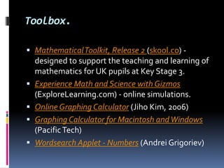 Toolbox.
 MathematicalToolkit, Release 2 (skool.co) -
designed to support the teaching and learning of
mathematics for UK pupils at Key Stage 3.
 Experience Math and Science with Gizmos
(ExploreLearning.com) - online simulations.
 Online Graphing Calculator (Jiho Kim, 2006)
 Graphing Calculator for Macintosh andWindows
(PacificTech)
 Wordsearch Applet - Numbers (Andrei Grigoriev)
 