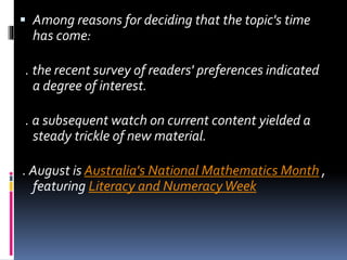  Among reasons for deciding that the topic's time
has come:
. the recent survey of readers' preferences indicated
a degree of interest.
. a subsequent watch on current content yielded a
steady trickle of new material.
. August is Australia's National Mathematics Month ,
featuring Literacy and NumeracyWeek
 