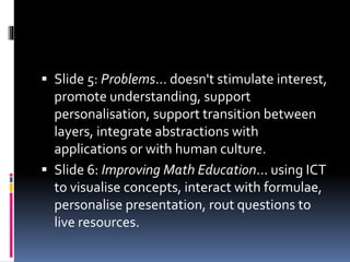  Slide 5: Problems... doesn't stimulate interest,
promote understanding, support
personalisation, support transition between
layers, integrate abstractions with
applications or with human culture.
 Slide 6: Improving Math Education... using ICT
to visualise concepts, interact with formulae,
personalise presentation, rout questions to
live resources.
 