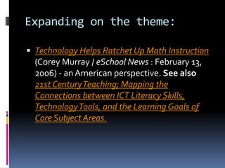 Expanding on the theme:
 Technology Helps Ratchet Up Math Instruction
(Corey Murray / eSchool News : February 13,
2006) - an American perspective. See also
21st CenturyTeaching; Mapping the
Connections between ICT Literacy Skills,
TechnologyTools, and the Learning Goals of
Core Subject Areas.
 