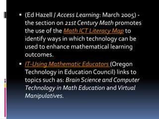  (Ed Hazell / Access Learning: March 2005) -
the section on 21st Century Math promotes
the use of the Math ICT Literacy Map to
identify ways in which technology can be
used to enhance mathematical learning
outcomes.
 IT-Using Mathematic Educators (Oregon
Technology in Education Council) links to
topics such as: Brain Science and Computer
Technology in Math Education andVirtual
Manipulatives.
 