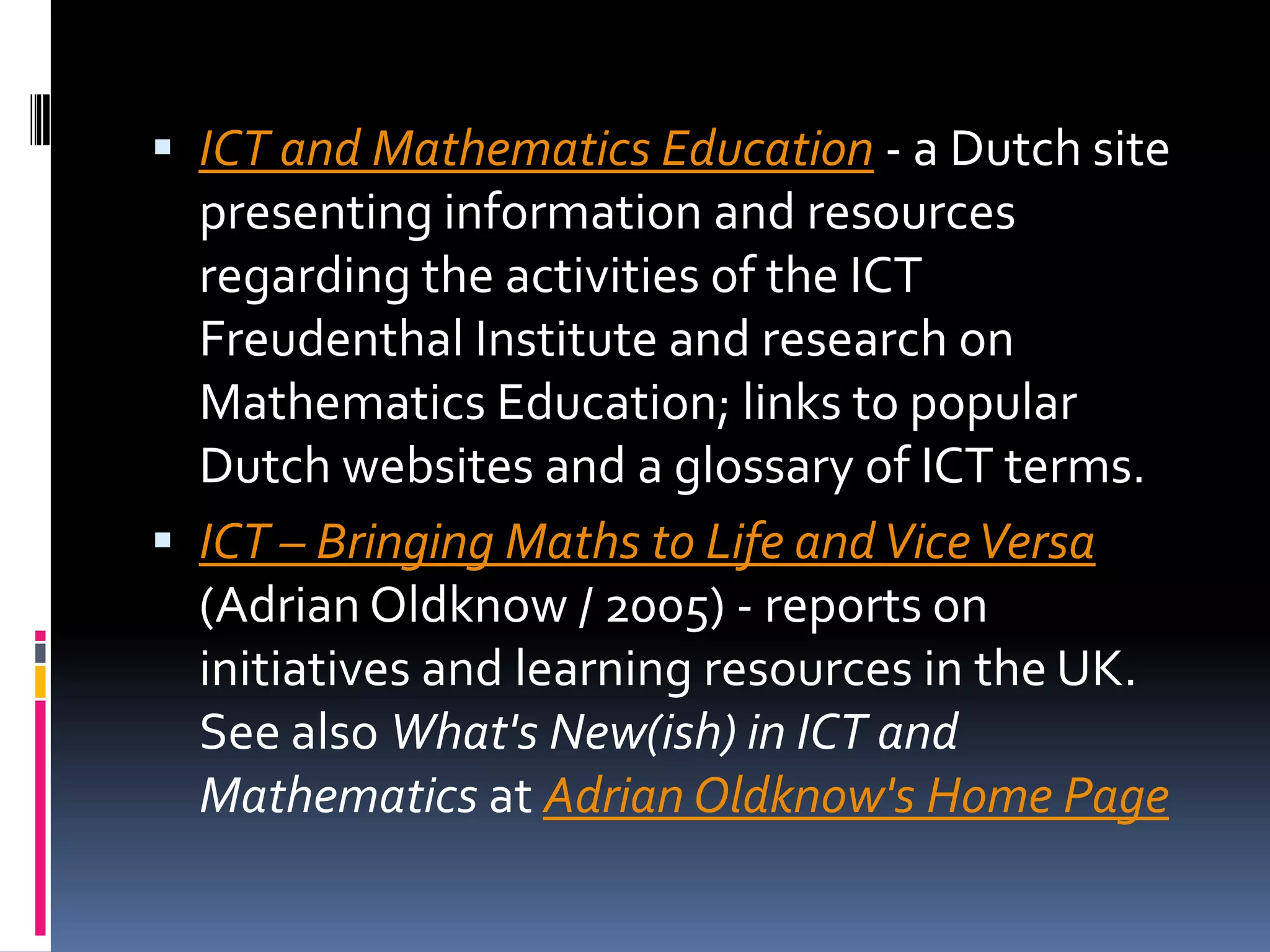 ICT and Mathematics Education - a Dutch site presenting information and resources regarding the activities of the ICT Freudenthal Institute and research on Mathematics Education; links to popular Dutch websites and a glossary of ICT terms. ICT – Bringing Maths to Life and Vice Versa (Adrian Oldknow / 2005) - reports on initiatives and learning resources in the UK. See also What's New(ish) in ICT and Mathematics at Adrian Oldknow's Home Page