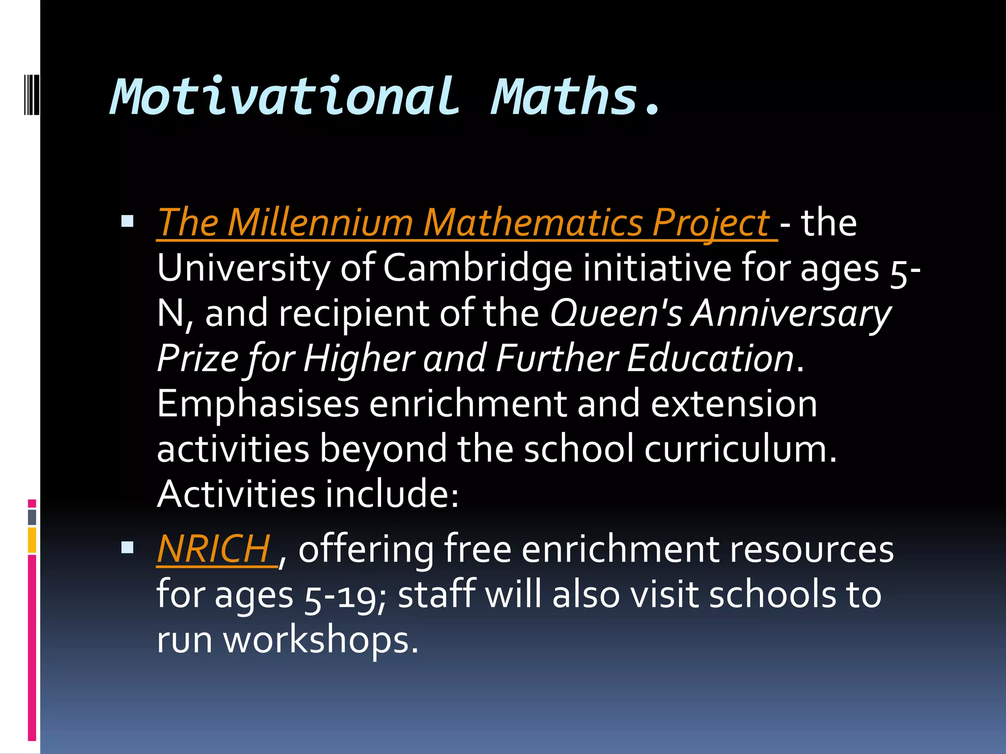 Motivational Maths.The Millennium Mathematics Project - the University of Cambridge initiative for ages 5-N, and recipient of the Queen's Anniversary Prize for Higher and Further Education. Emphasises enrichment and extension activities beyond the school curriculum. Activities include:NRICH , offering free enrichment resources for ages 5-19; staff will also visit schools to run workshops. 