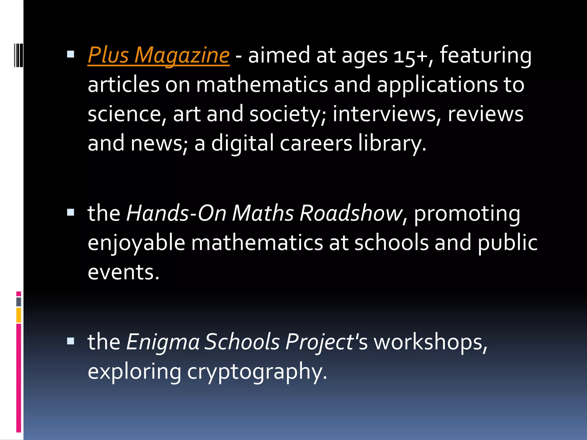 Plus Magazine - aimed at ages 15+, featuring articles on mathematics and applications to science, art and society; interviews, reviews and news; a digital careers library. the Hands-On Maths Roadshow, promoting enjoyable mathematics at schools and public events. the Enigma Schools Project's workshops, exploring cryptography. 