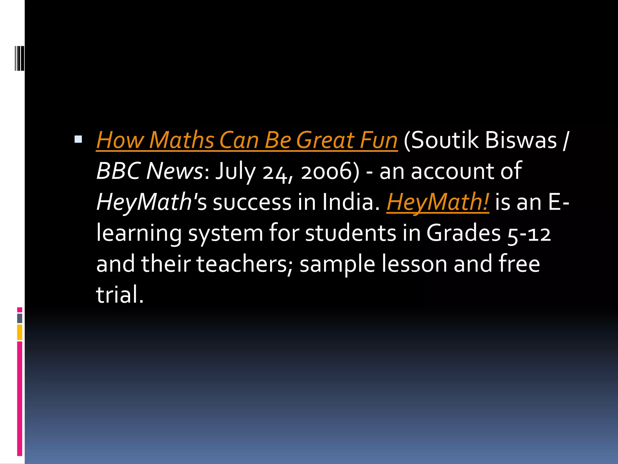 How Maths Can Be Great Fun (SoutikBiswas / BBC News: July 24, 2006) - an account of HeyMath's success in India. HeyMath! is an E-learning system for students in Grades 5-12 and their teachers; sample lesson and free trial. 