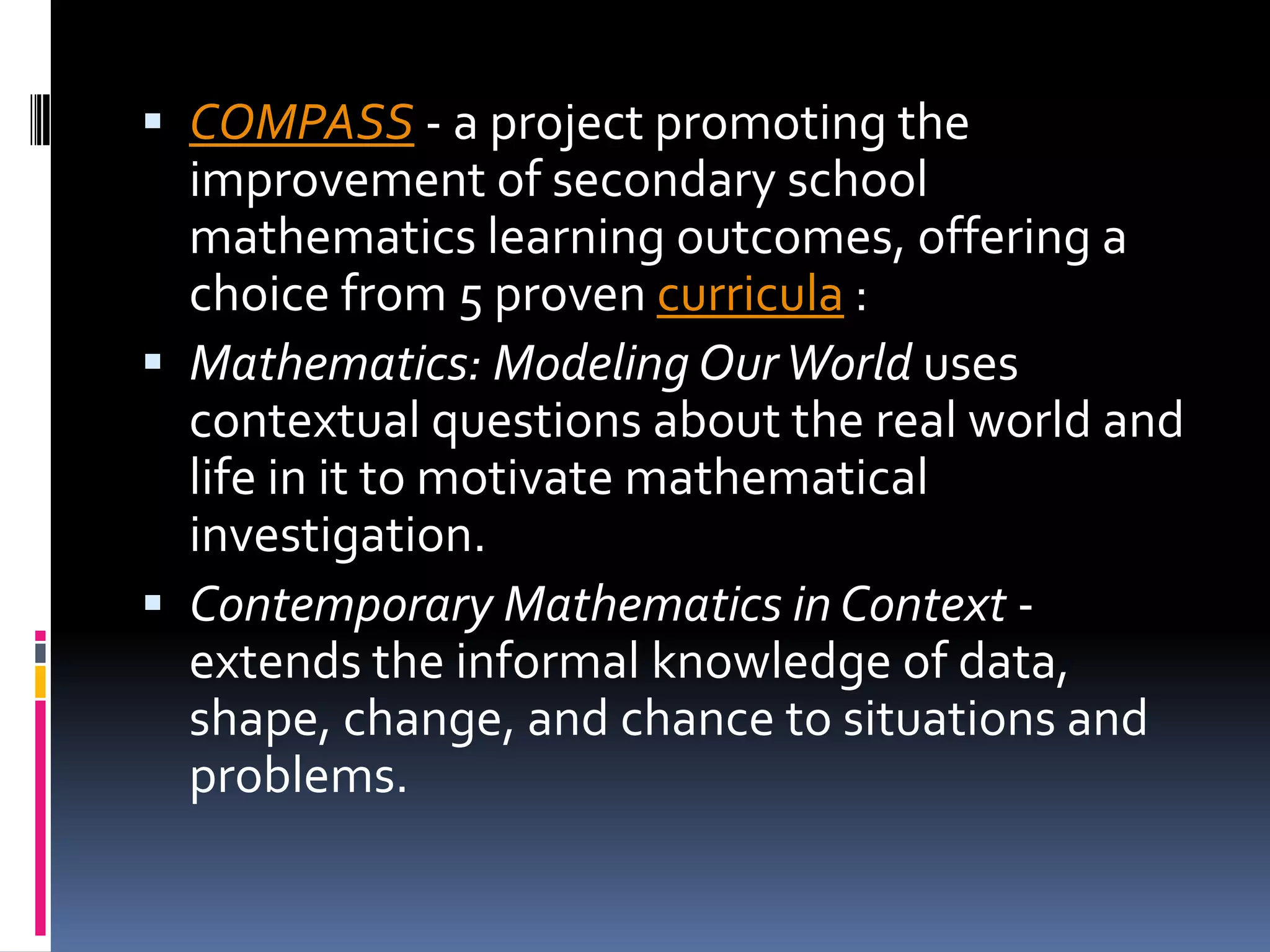 COMPASS - a project promoting the improvement of secondary school mathematics learning outcomes, offering a choice from 5 proven curricula :Mathematics: Modeling Our World uses contextual questions about the real world and life in it to motivate mathematical investigation. Contemporary Mathematics in Context - extends the informal knowledge of data, shape, change, and chance to situations and problems. 