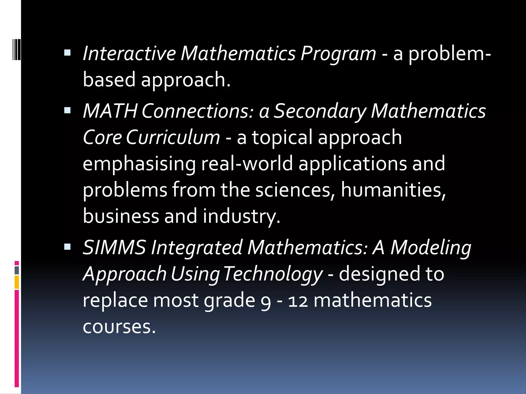 Interactive Mathematics Program - a problem-based approach. MATH Connections: a Secondary Mathematics Core Curriculum - a topical approach emphasising real-world applications and problems from the sciences, humanities, business and industry. SIMMS Integrated Mathematics: A Modeling Approach Using Technology - designed to replace most grade 9 - 12 mathematics courses. 