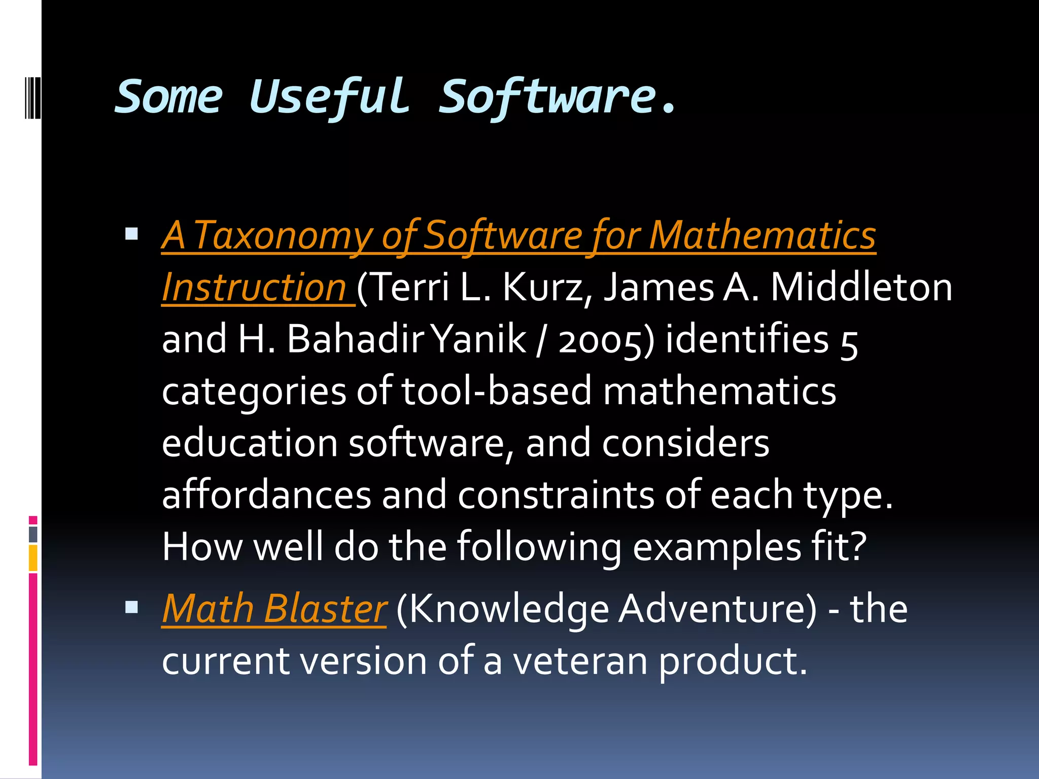 Some Useful Software.A Taxonomy of Software for Mathematics Instruction (Terri L. Kurz, James A. Middleton and H. BahadirYanik / 2005) identifies 5 categories of tool-based mathematics education software, and considers affordances and constraints of each type. How well do the following examples fit? Math Blaster (Knowledge Adventure) - the current version of a veteran product. 