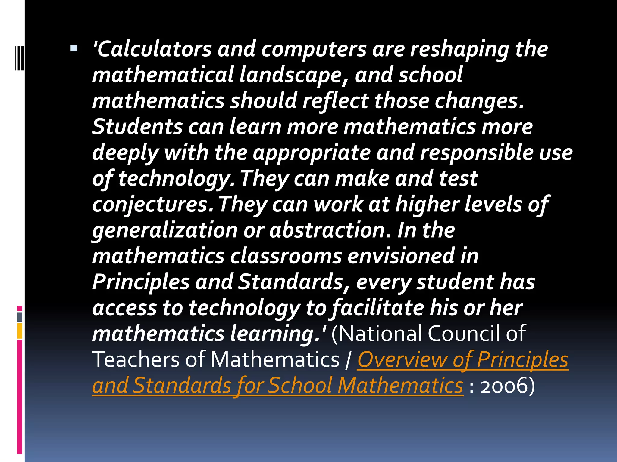 'Calculators and computers are reshaping the mathematical landscape, and school mathematics should reflect those changes. Students can learn more mathematics more deeply with the appropriate and responsible use of technology. They can make and test conjectures. They can work at higher levels of generalization or abstraction. In the mathematics classrooms envisioned in Principles and Standards, every student has access to technology to facilitate his or her mathematics learning.' (National Council of Teachers of Mathematics / Overview of Principles and Standards for School Mathematics : 2006) 