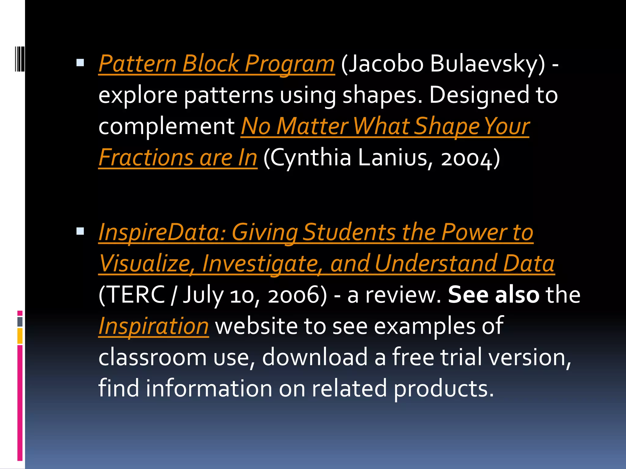 Pattern Block Program (JacoboBulaevsky) - explore patterns using shapes. Designed to complement No Matter What Shape Your Fractions are In (Cynthia Lanius, 2004) InspireData: Giving Students the Power to Visualize, Investigate, and Understand Data (TERC / July 10, 2006) - a review. See also the Inspiration website to see examples of classroom use, download a free trial version, find information on related products. 