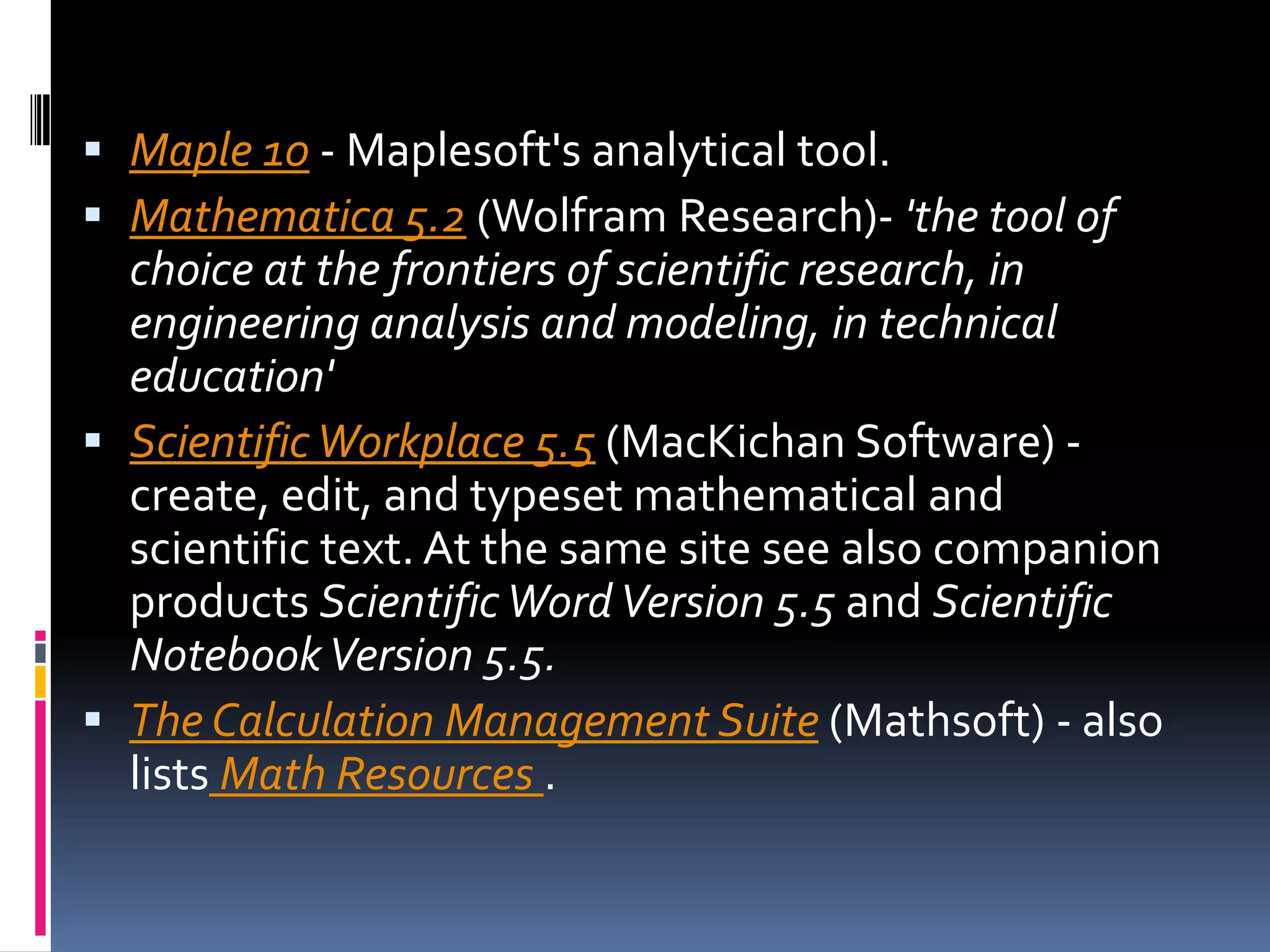 Maple 10 - Maplesoft's analytical tool. Mathematica 5.2 (Wolfram Research)- 'the tool of choice at the frontiers of scientific research, in engineering analysis and modeling, in technical education'Scientific Workplace 5.5 (MacKichan Software) - create, edit, and typeset mathematical and scientific text. At the same site see also companion products Scientific Word Version 5.5 and Scientific Notebook Version 5.5.The Calculation Management Suite (Mathsoft) - also lists Math Resources . 