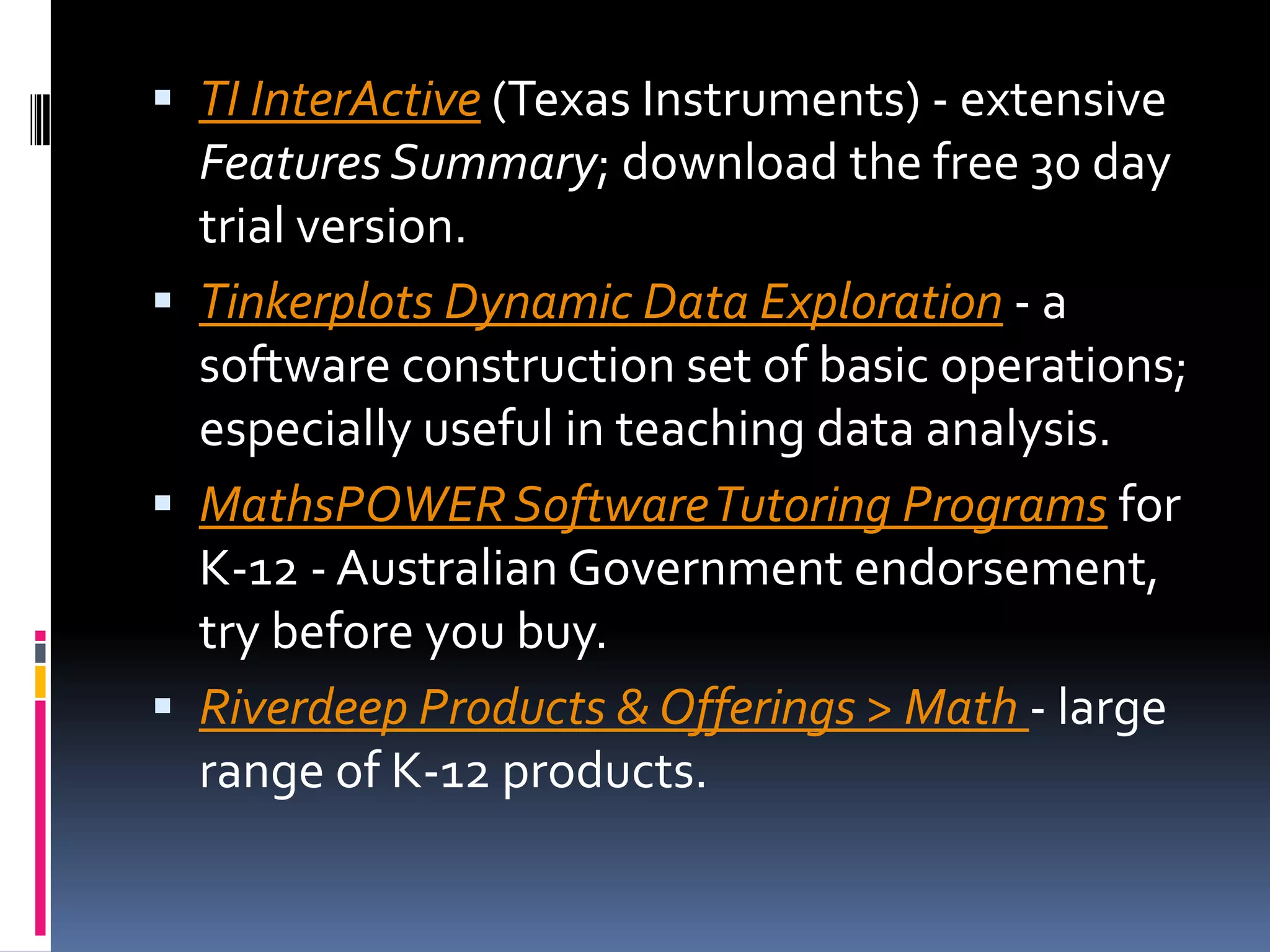 TI InterActive (Texas Instruments) - extensive Features Summary; download the free 30 day trial version. Tinkerplots Dynamic Data Exploration - a software construction set of basic operations; especially useful in teaching data analysis. MathsPOWER Software Tutoring Programs for K-12 - Australian Government endorsement, try before you buy. Riverdeep Products & Offerings > Math - large range of K-12 products. 