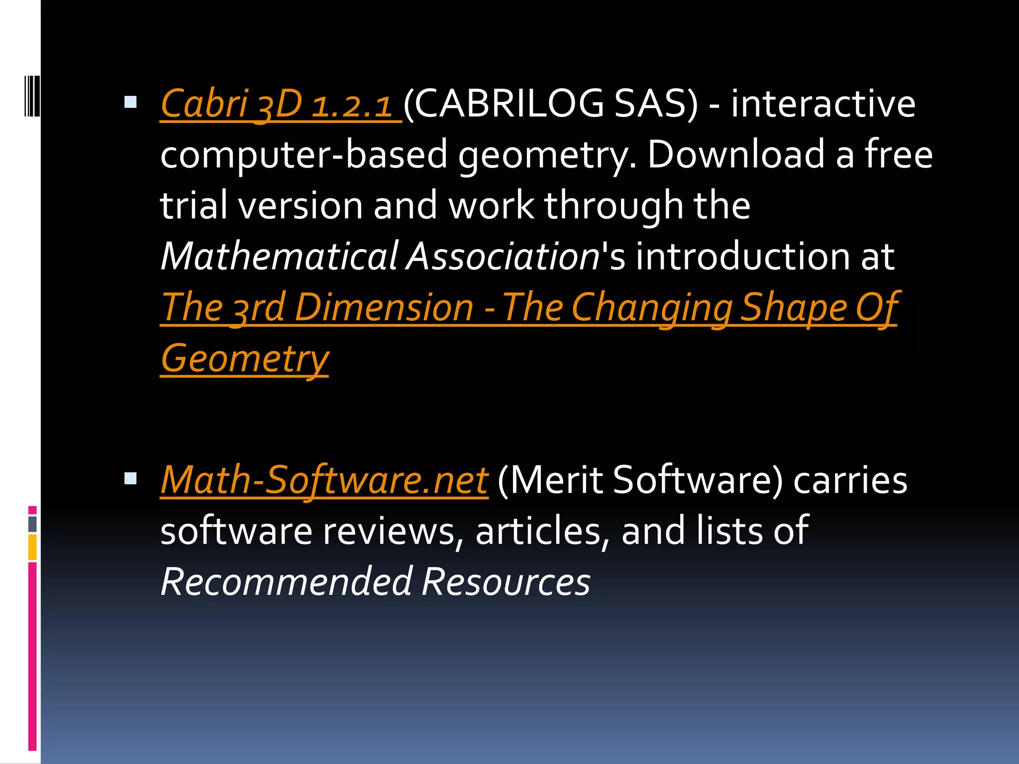 Cabri 3D 1.2.1 (CABRILOG SAS) - interactive computer-based geometry. Download a free trial version and work through the Mathematical Association's introduction at The 3rd Dimension - The Changing Shape Of GeometryMath-Software.net (Merit Software) carries software reviews, articles, and lists of Recommended Resources