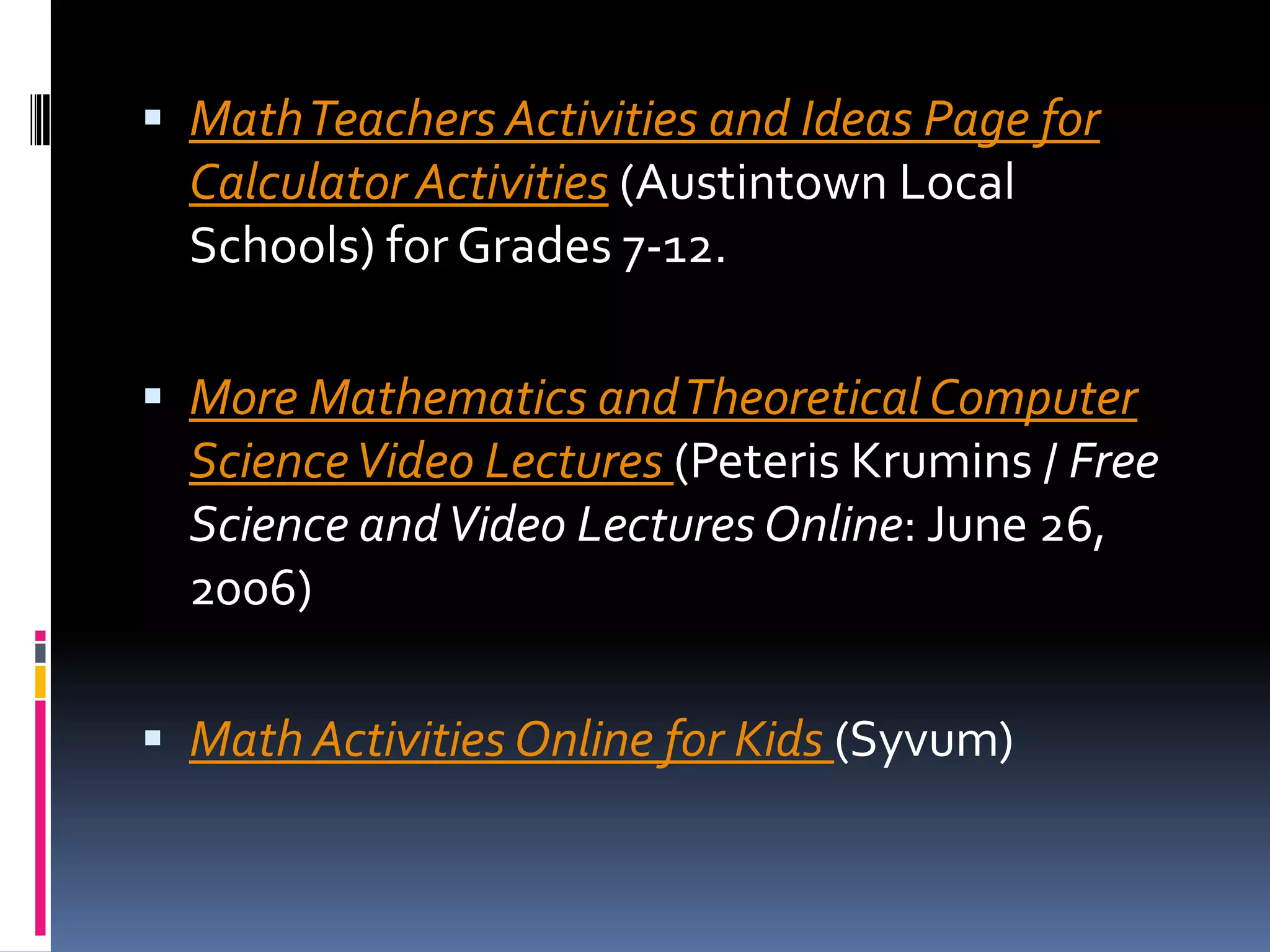 Math Teachers Activities and Ideas Page for Calculator Activities (Austintown Local Schools) for Grades 7-12. More Mathematics and Theoretical Computer Science Video Lectures (PeterisKrumins / Free Science and Video Lectures Online: June 26, 2006) Math Activities Online for Kids(Syvum) 