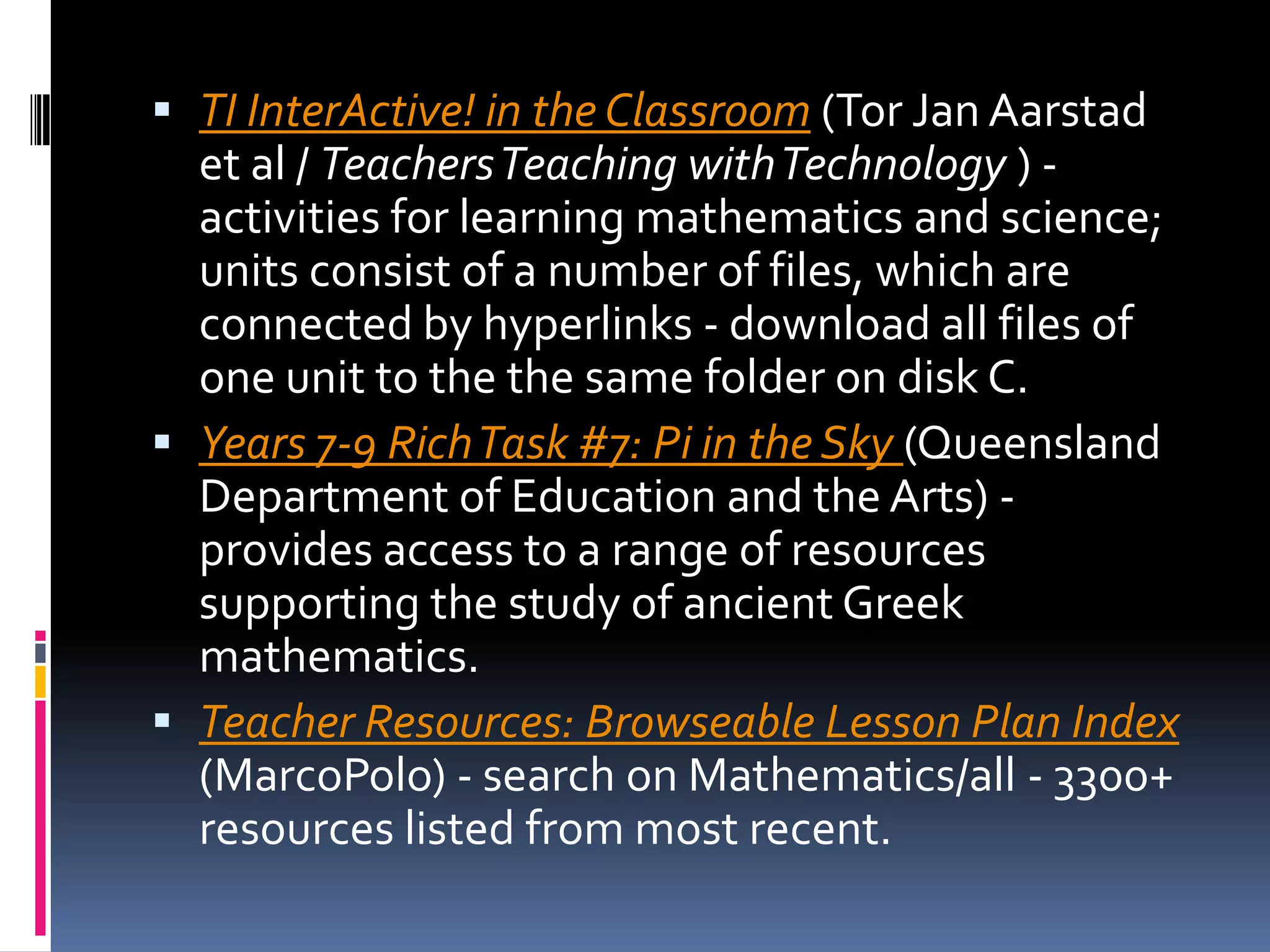 TI InterActive! in the Classroom (Tor Jan Aarstad et al / Teachers Teaching with Technology ) - activities for learning mathematics and science; units consist of a number of files, which are connected by hyperlinks - download all files of one unit to the the same folder on disk C. Years 7-9 Rich Task #7: Pi in the Sky (Queensland Department of Education and the Arts) - provides access to a range of resources supporting the study of ancient Greek mathematics. Teacher Resources: Browseable Lesson Plan Index (MarcoPolo) - search on Mathematics/all - 3300+ resources listed from most recent.