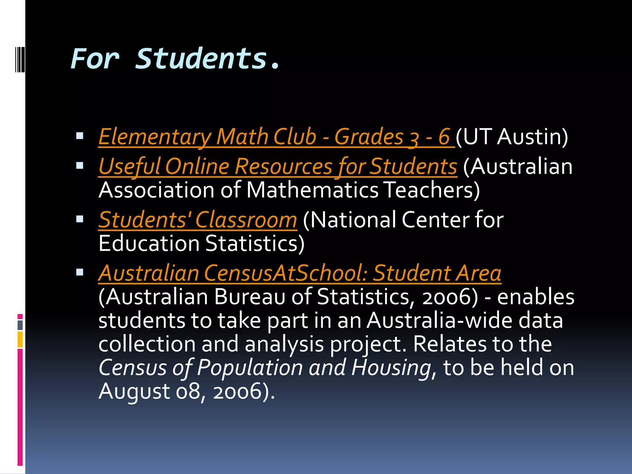 For Students.Elementary Math Club - Grades 3 - 6 (UT Austin) Useful Online Resources for Students (Australian Association of Mathematics Teachers) Students' Classroom (National Center for Education Statistics) Australian CensusAtSchool: Student Area (Australian Bureau of Statistics, 2006) - enables students to take part in an Australia-wide data collection and analysis project. Relates to the Census of Population and Housing, to be held on August 08, 2006).