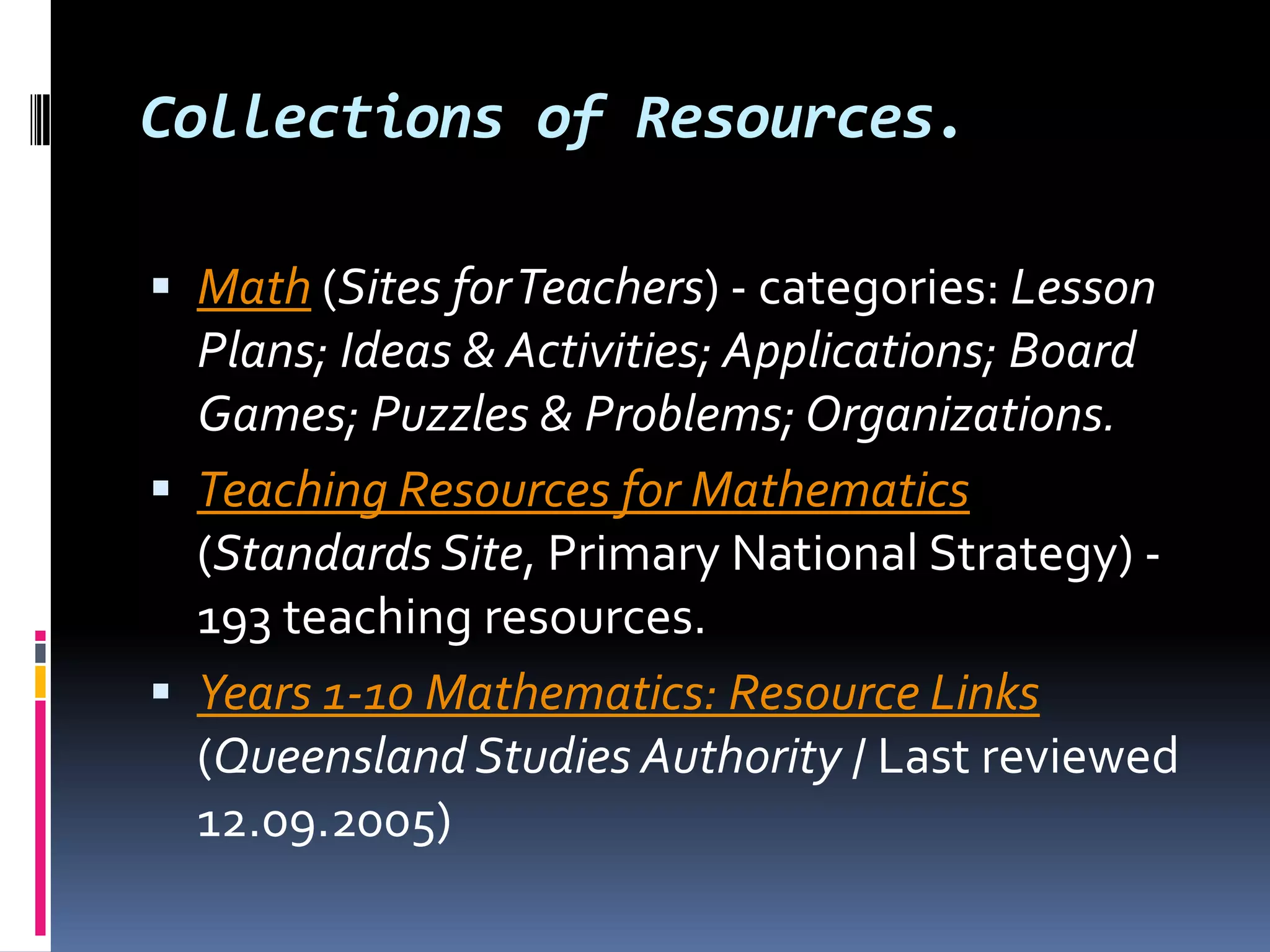 Collections of Resources.Math (Sites for Teachers) - categories: Lesson Plans; Ideas & Activities; Applications; Board Games; Puzzles & Problems; Organizations.Teaching Resources for Mathematics (Standards Site, Primary National Strategy) - 193 teaching resources. Years 1-10 Mathematics: Resource Links (Queensland Studies Authority / Last reviewed 12.09.2005) 