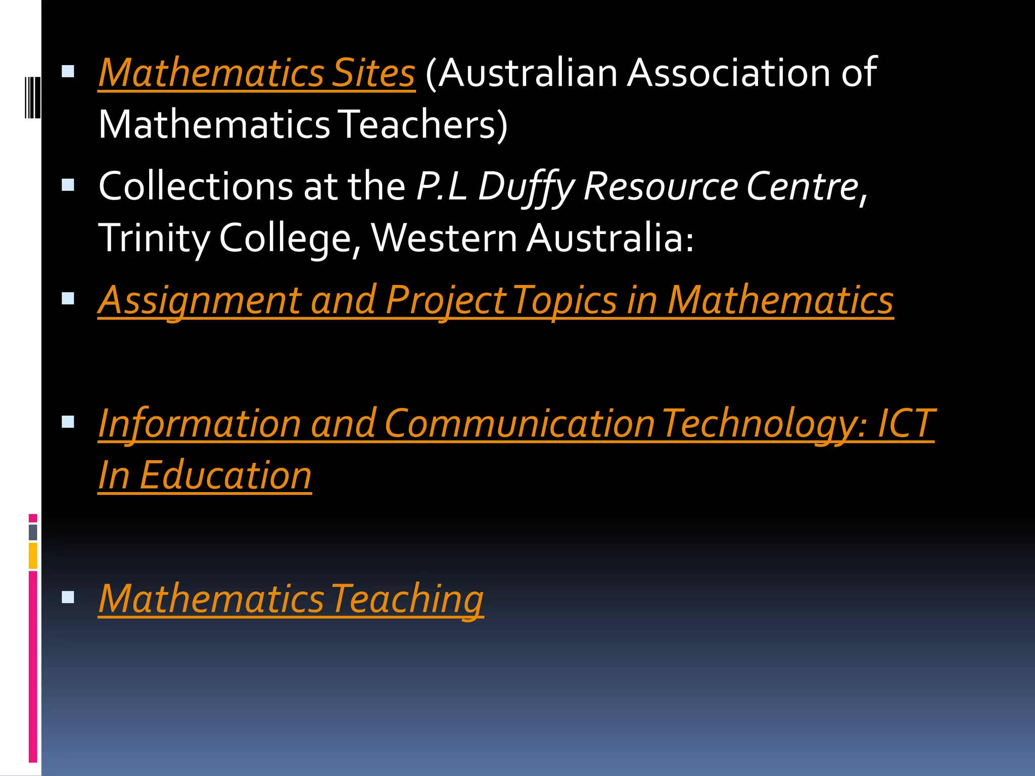 Mathematics Sites (Australian Association of Mathematics Teachers) Collections at the P.L Duffy Resource Centre, Trinity College, Western Australia:Assignment and Project Topics in MathematicsInformation and Communication Technology: ICT In EducationMathematics Teaching 