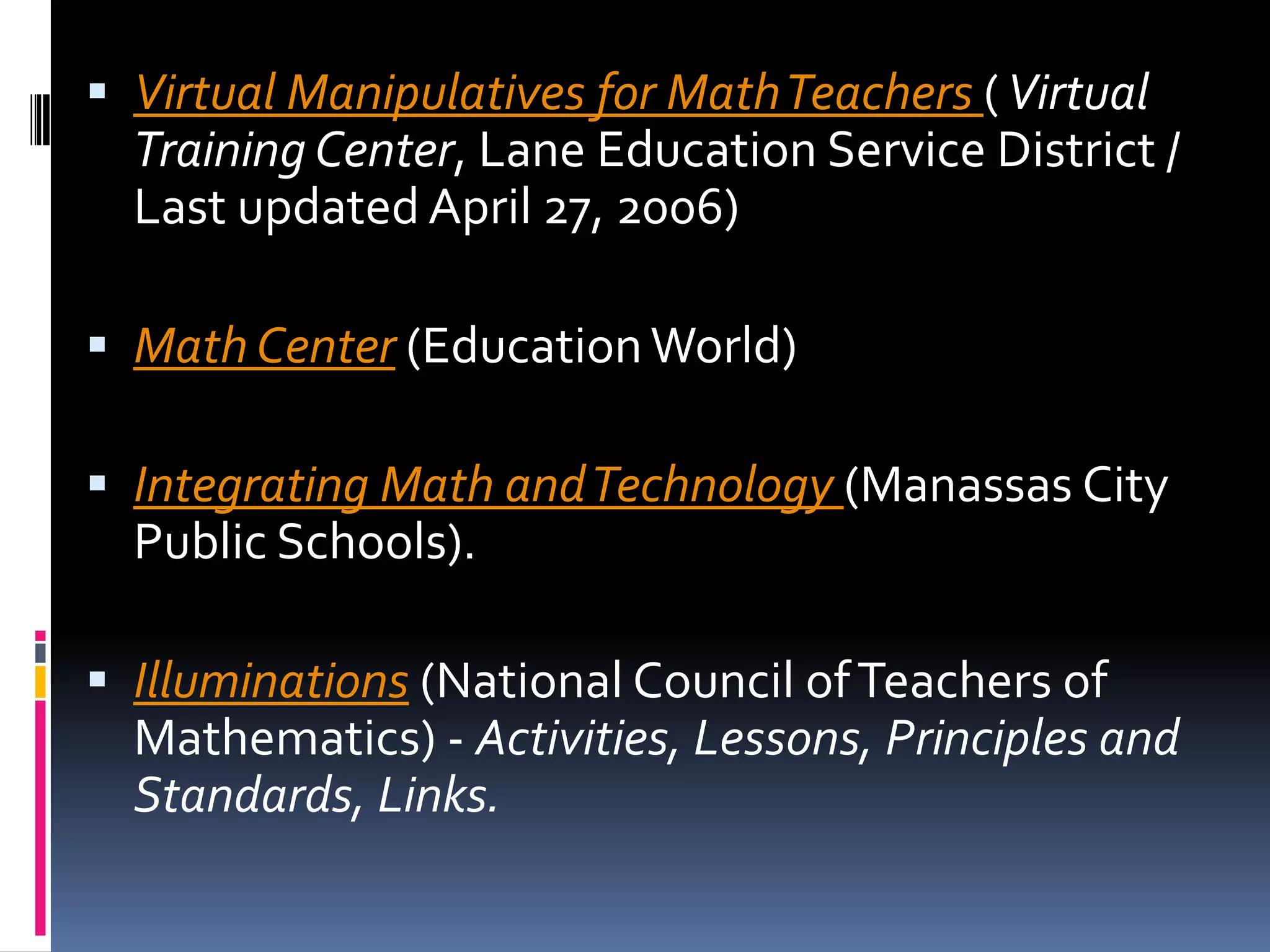 Virtual Manipulatives for Math Teachers ( Virtual Training Center, Lane Education Service District / Last updated April 27, 2006) Math Center (Education World) Integrating Math and Technology (Manassas City Public Schools). Illuminations (National Council of Teachers of Mathematics) - Activities, Lessons, Principles and Standards, Links. 