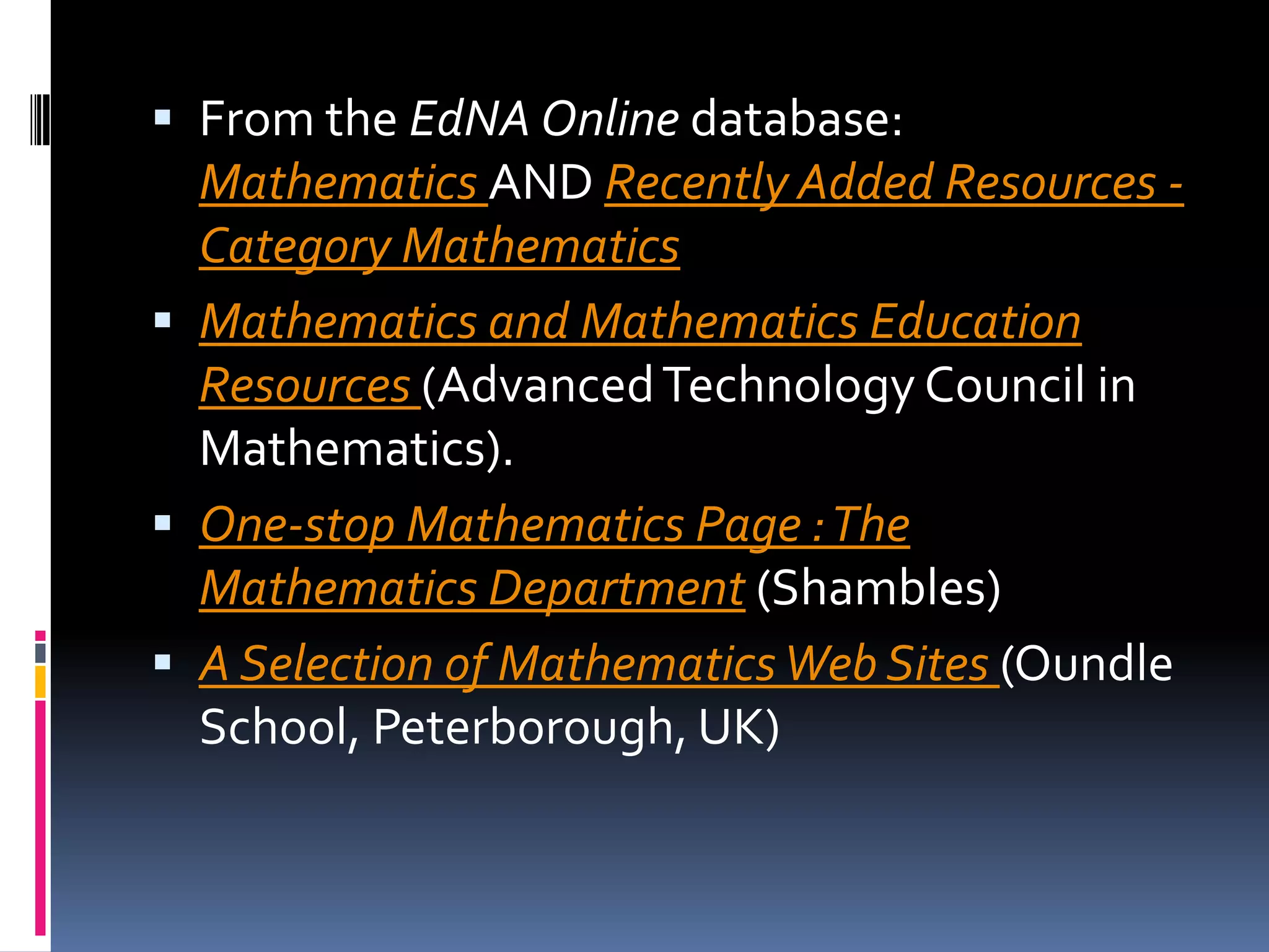 From the EdNA Online database: Mathematics AND Recently Added Resources - Category Mathematics Mathematics and Mathematics Education Resources (Advanced Technology Council in Mathematics). One-stop Mathematics Page : The Mathematics Department (Shambles) A Selection of Mathematics Web Sites (Oundle School, Peterborough, UK) 