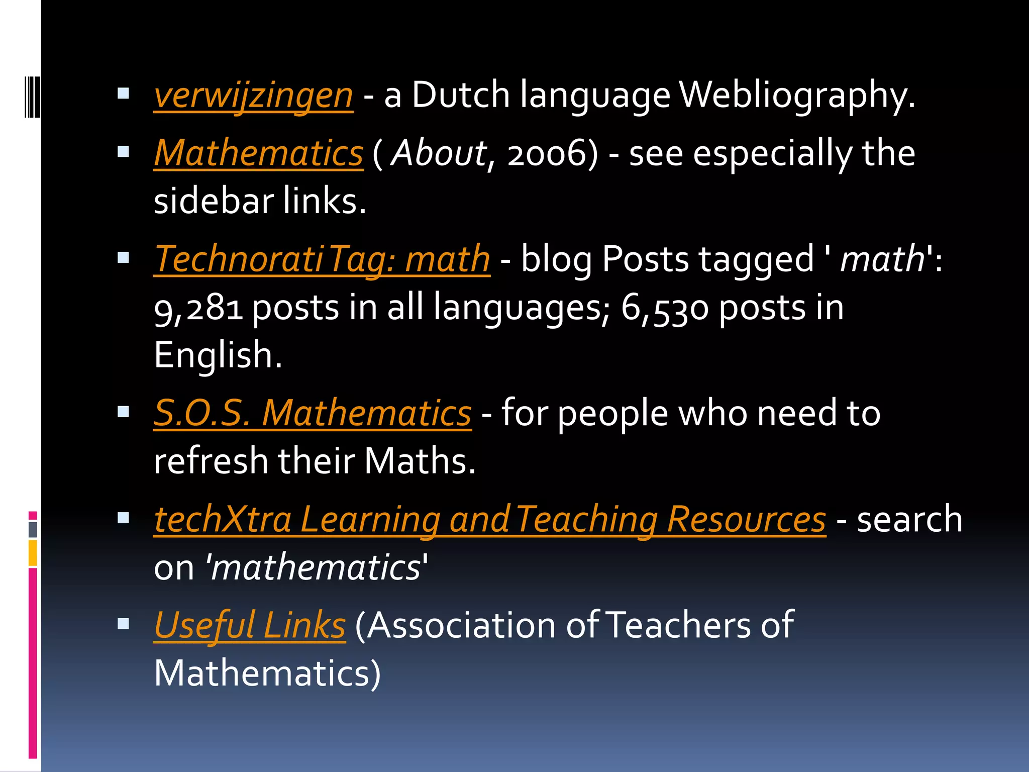 verwijzingen - a Dutch language Webliography. Mathematics ( About, 2006) - see especially the sidebar links. Technorati Tag: math - blog Posts tagged ' math': 9,281 posts in all languages; 6,530 posts in English. S.O.S. Mathematics - for people who need to refresh their Maths. techXtra Learning and Teaching Resources - search on 'mathematics' Useful Links (Association of Teachers of Mathematics) 
