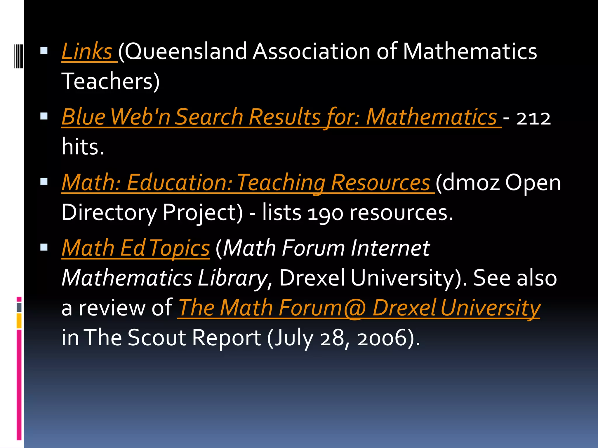 Links (Queensland Association of Mathematics Teachers) Blue Web'n Search Results for: Mathematics - 212 hits. Math: Education: Teaching Resources (dmoz Open Directory Project) - lists 190 resources. Math Ed Topics (Math Forum Internet Mathematics Library, Drexel University). See also a review of The Math Forum@ Drexel University in The Scout Report (July 28, 2006). 