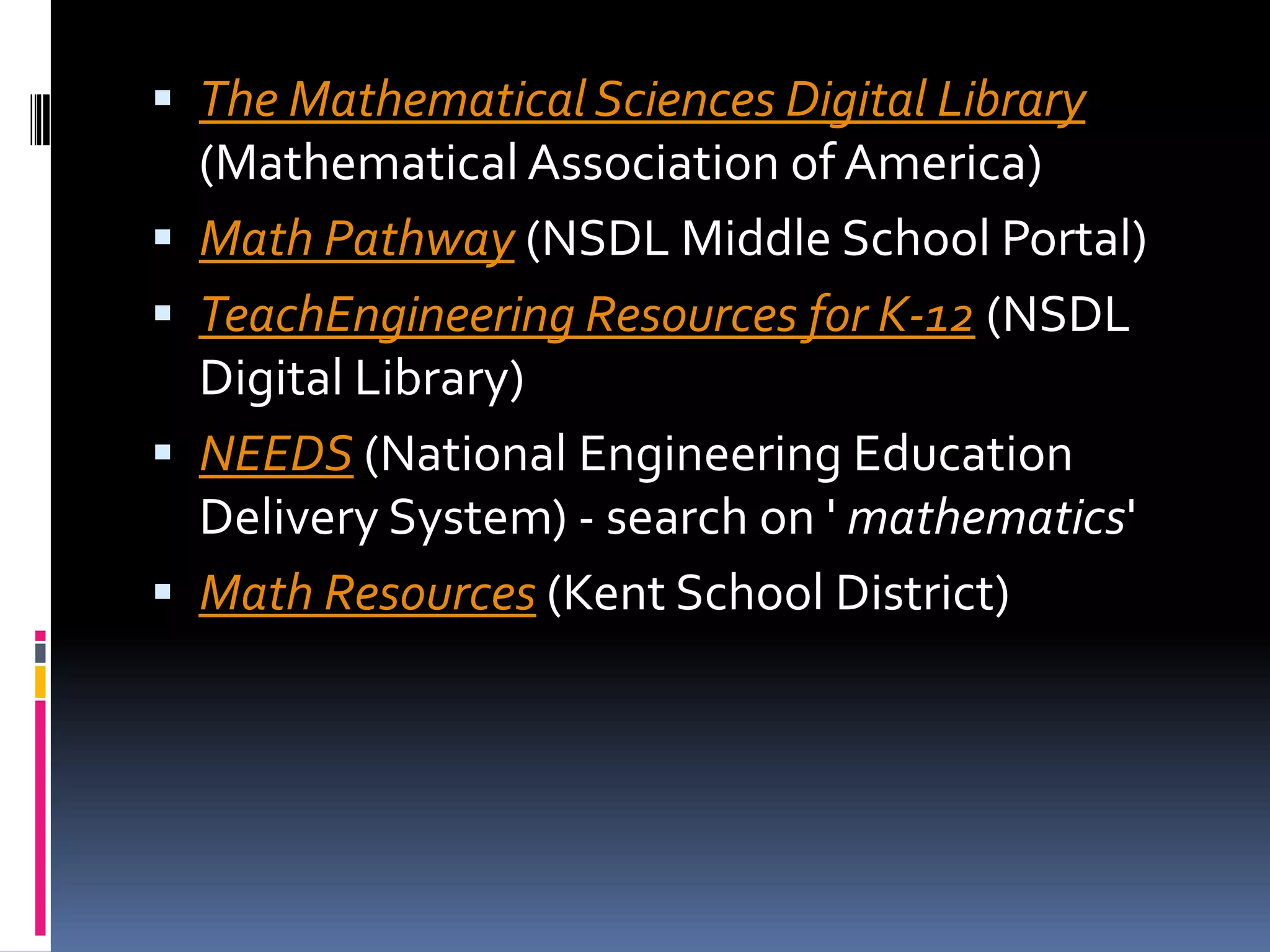 The Mathematical Sciences Digital Library(Mathematical Association of America) Math Pathway (NSDL Middle School Portal) TeachEngineering Resources for K-12 (NSDL Digital Library) NEEDS (National Engineering Education Delivery System) - search on ' mathematics' Math Resources (Kent School District)