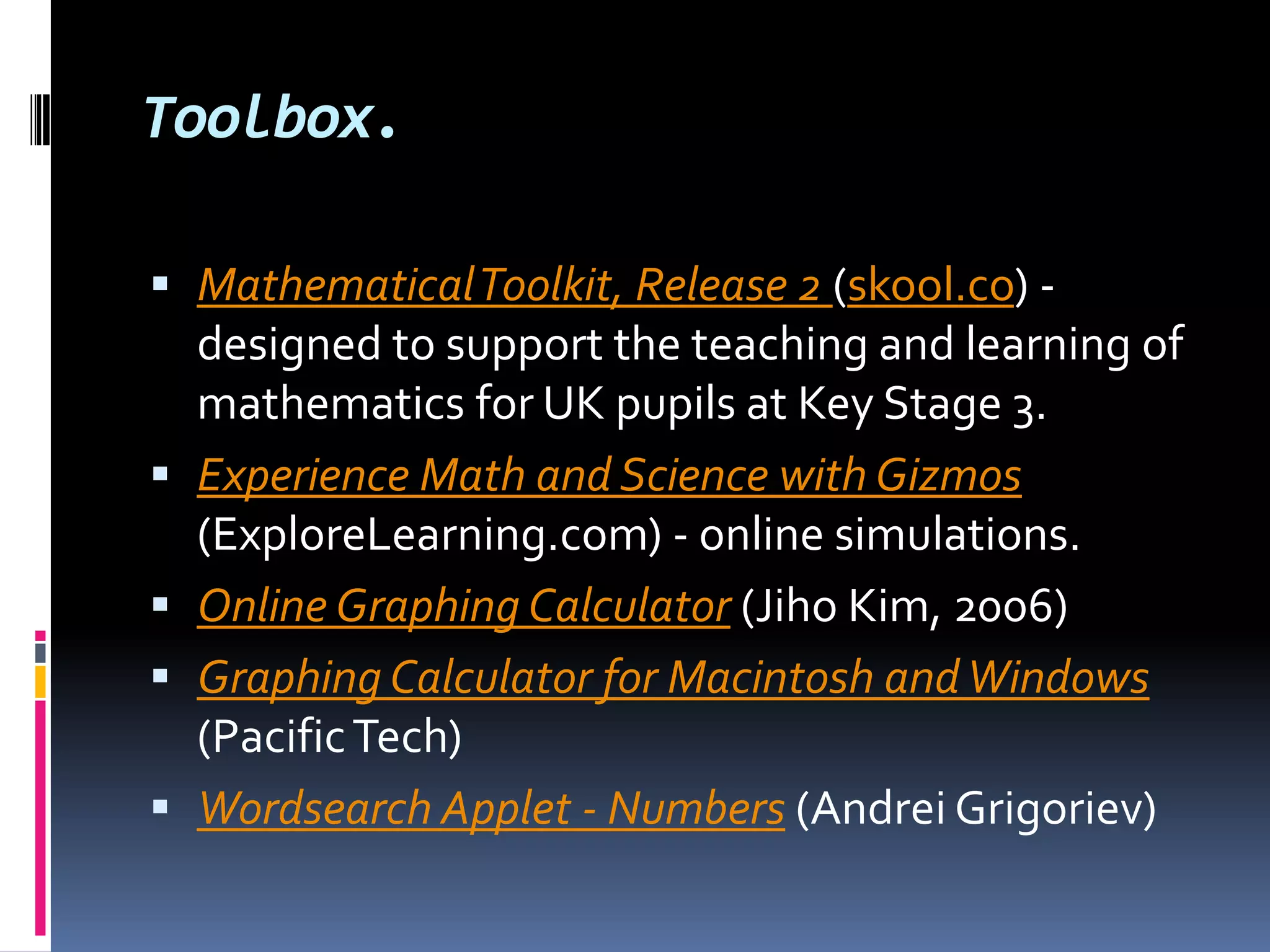 Toolbox.Mathematical Toolkit, Release 2 (skool.co) - designed to support the teaching and learning of mathematics for UK pupils at Key Stage 3. Experience Math and Science with Gizmos (ExploreLearning.com) - online simulations. Online Graphing Calculator (Jiho Kim, 2006) Graphing Calculator for Macintosh and Windows (Pacific Tech) Wordsearch Applet - Numbers (Andrei Grigoriev)