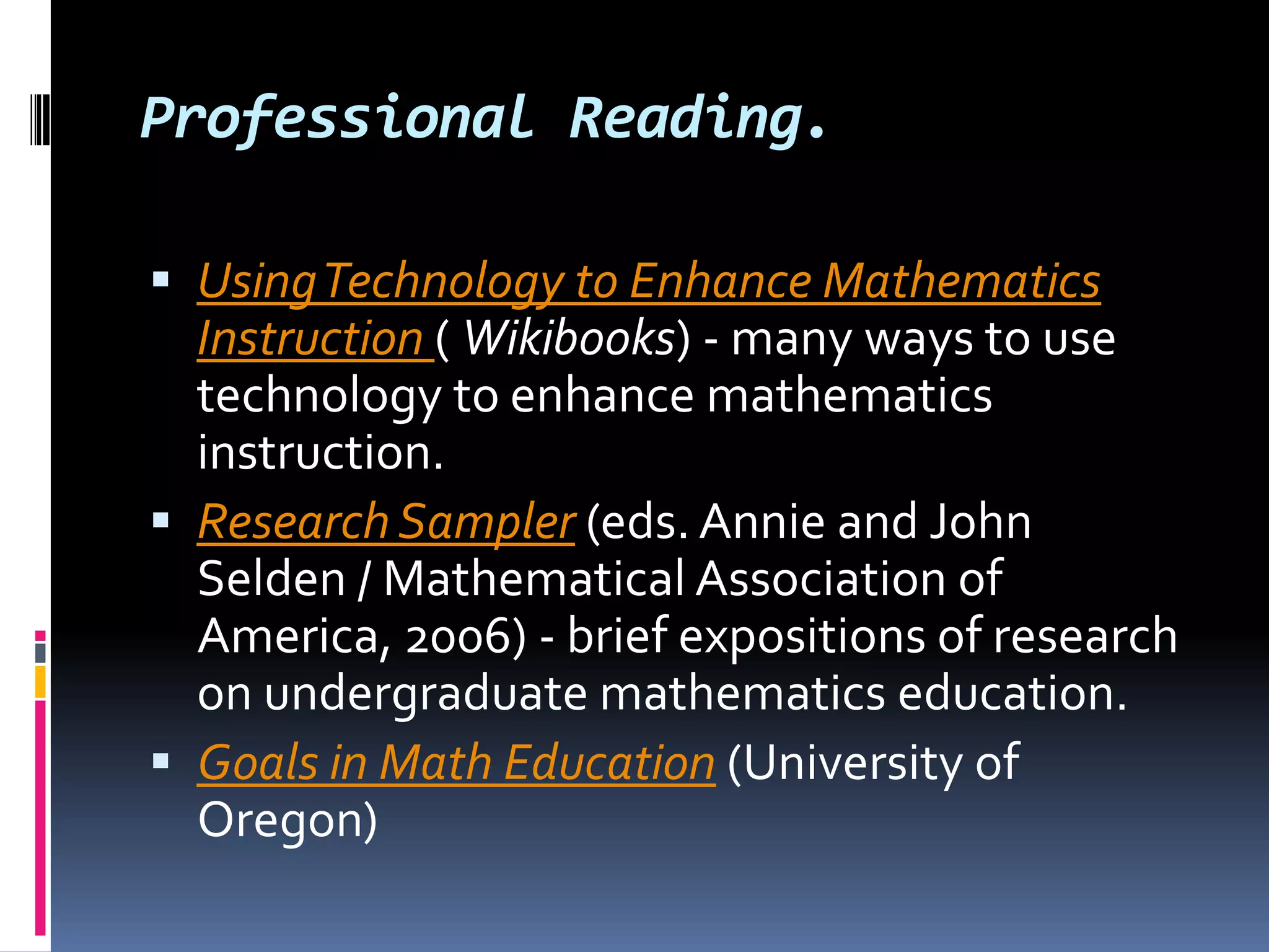 Professional Reading.Using Technology to Enhance Mathematics Instruction ( Wikibooks) - many ways to use technology to enhance mathematics instruction. Research Sampler (eds. Annie and John Selden / Mathematical Association of America, 2006) - brief expositions of research on undergraduate mathematics education. Goals in Math Education (University of Oregon) 