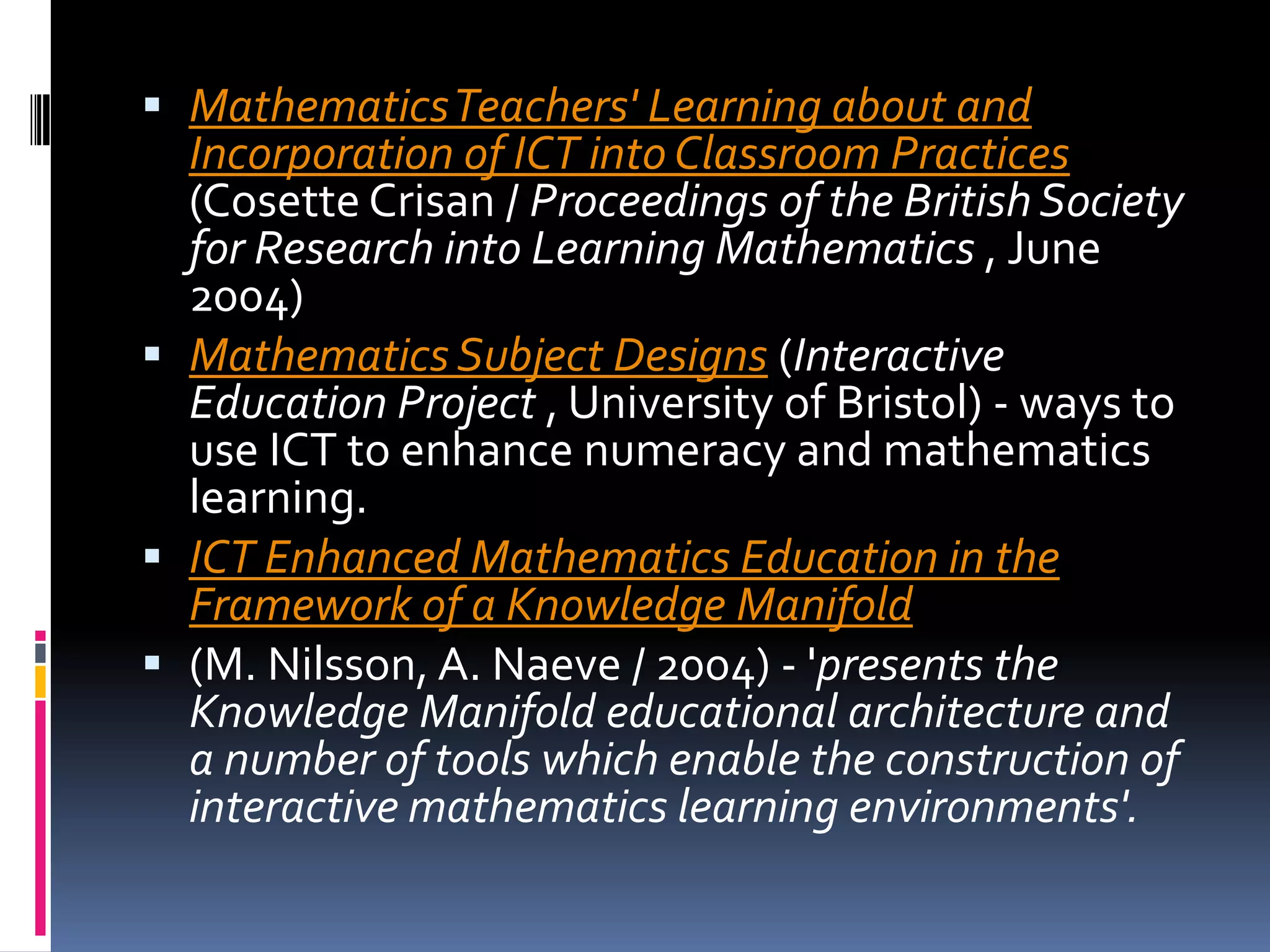 Mathematics Teachers' Learning about and Incorporation of ICT into Classroom Practices (CosetteCrisan / Proceedings of the British Society for Research into Learning Mathematics , June 2004) Mathematics Subject Designs (Interactive Education Project , University of Bristol) - ways to use ICT to enhance numeracy and mathematics learning. ICT Enhanced Mathematics Education in the Framework of a Knowledge Manifold(M. Nilsson, A. Naeve / 2004) - 'presents the Knowledge Manifold educational architecture and a number of tools which enable the construction of interactive mathematics learning environments'. 