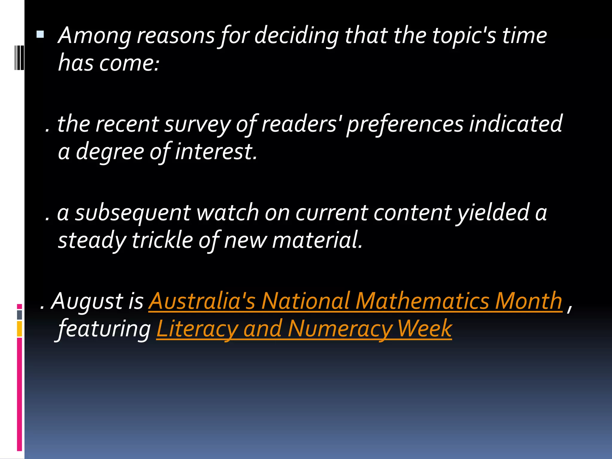 Among reasons for deciding that the topic's time has come:   . the recent survey of readers' preferences indicated a degree of interest.  . a subsequent watch on current content yielded a steady trickle of new material.  . August is Australia's National Mathematics Month , featuring Literacy and Numeracy Week