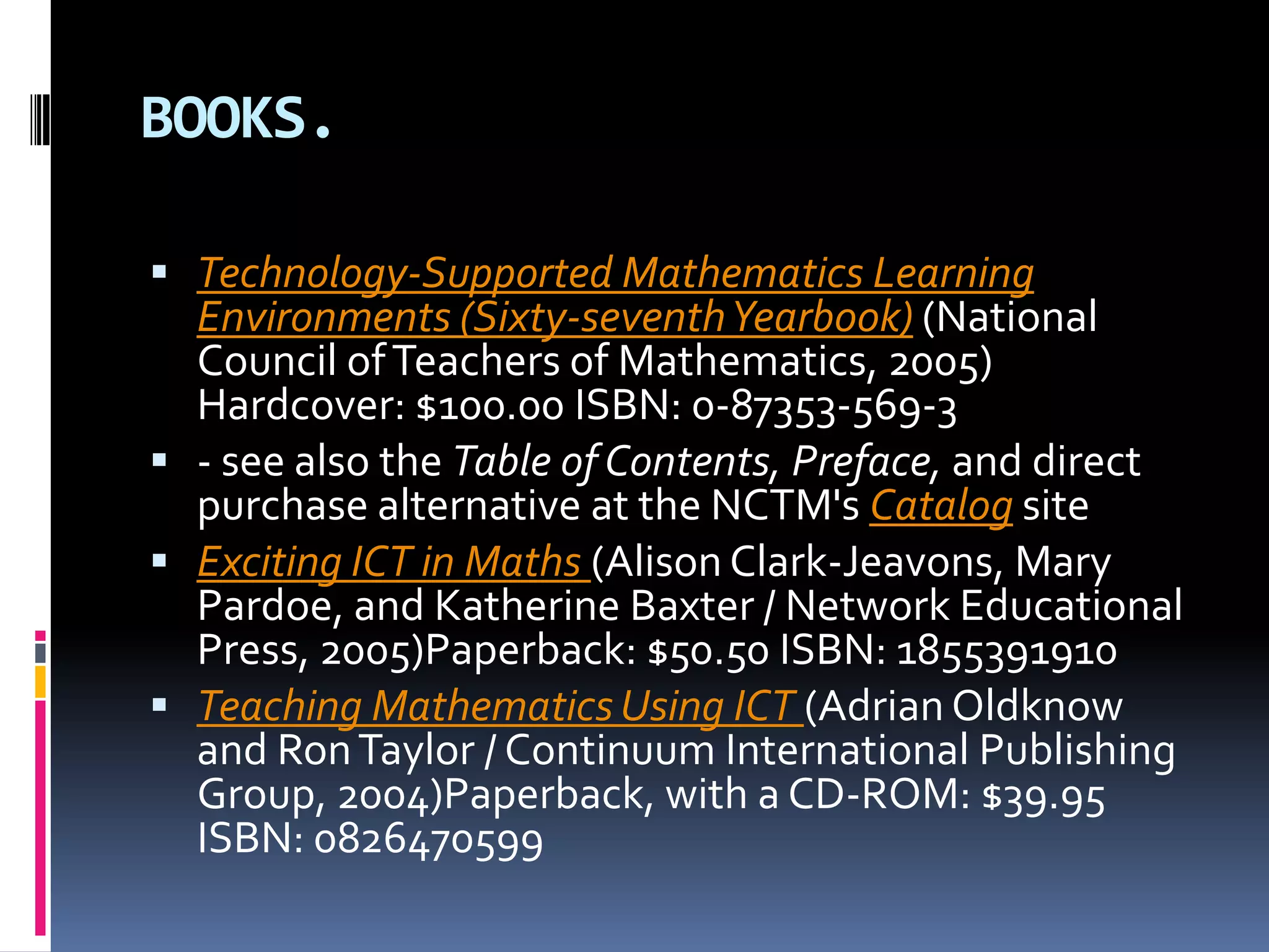 BOOKS.Technology-Supported Mathematics Learning Environments (Sixty-seventh Yearbook) (National Council of Teachers of Mathematics, 2005) Hardcover: $100.00 ISBN: 0-87353-569-3- see also the Table of Contents, Preface, and direct purchase alternative at the NCTM's Catalog site Exciting ICT in Maths (Alison Clark-Jeavons, Mary Pardoe, and Katherine Baxter / Network Educational Press, 2005)Paperback: $50.50 ISBN: 1855391910 Teaching Mathematics Using ICT (Adrian Oldknow and Ron Taylor / Continuum International Publishing Group, 2004)Paperback, with a CD-ROM: $39.95 ISBN: 0826470599