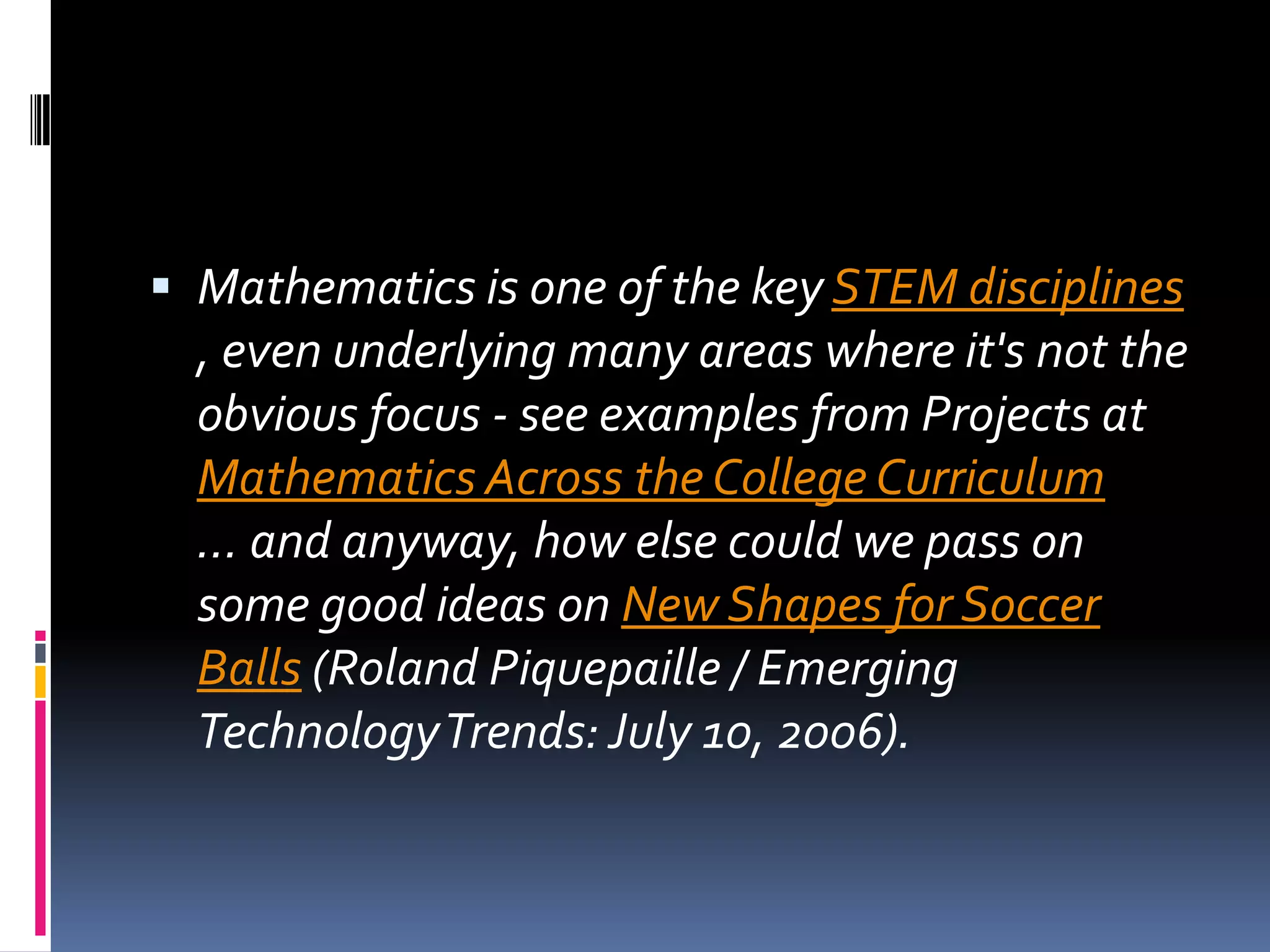 Mathematics is one of the key STEM disciplines , even underlying many areas where it's not the obvious focus - see examples from Projects at Mathematics Across the College Curriculum ... and anyway, how else could we pass on some good ideas on New Shapes for Soccer Balls (Roland Piquepaille / Emerging Technology Trends: July 10, 2006).
