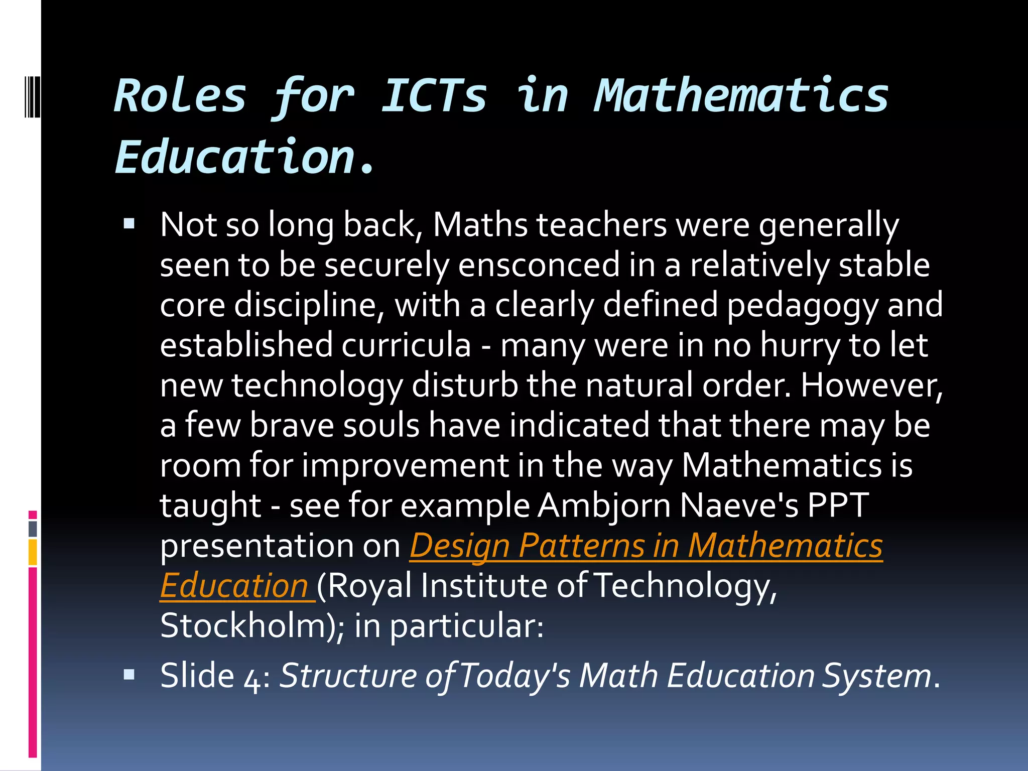 Roles for ICTs in Mathematics Education. Not so long back, Maths teachers were generally seen to be securely ensconced in a relatively stable core discipline, with a clearly defined pedagogy and established curricula - many were in no hurry to let new technology disturb the natural order. However, a few brave souls have indicated that there may be room for improvement in the way Mathematics is taught - see for example AmbjornNaeve's PPT presentation on Design Patterns in Mathematics Education (Royal Institute of Technology, Stockholm); in particular: Slide 4: Structure of Today's Math Education System. 