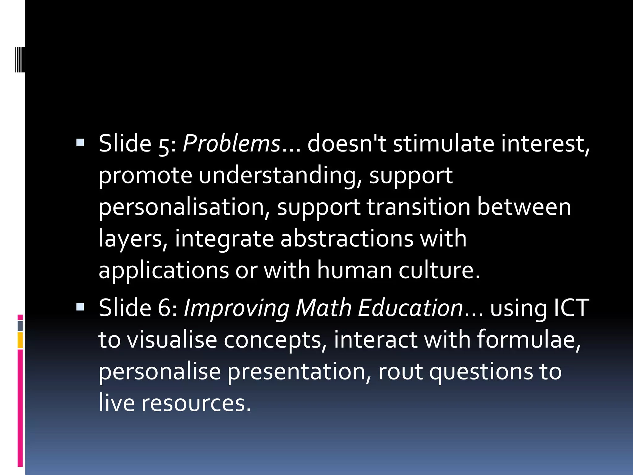 Slide 5: Problems... doesn't stimulate interest, promote understanding, support personalisation, support transition between layers, integrate abstractions with applications or with human culture. Slide 6: Improving Math Education... using ICT to visualise concepts, interact with formulae, personalise presentation, rout questions to live resources. 