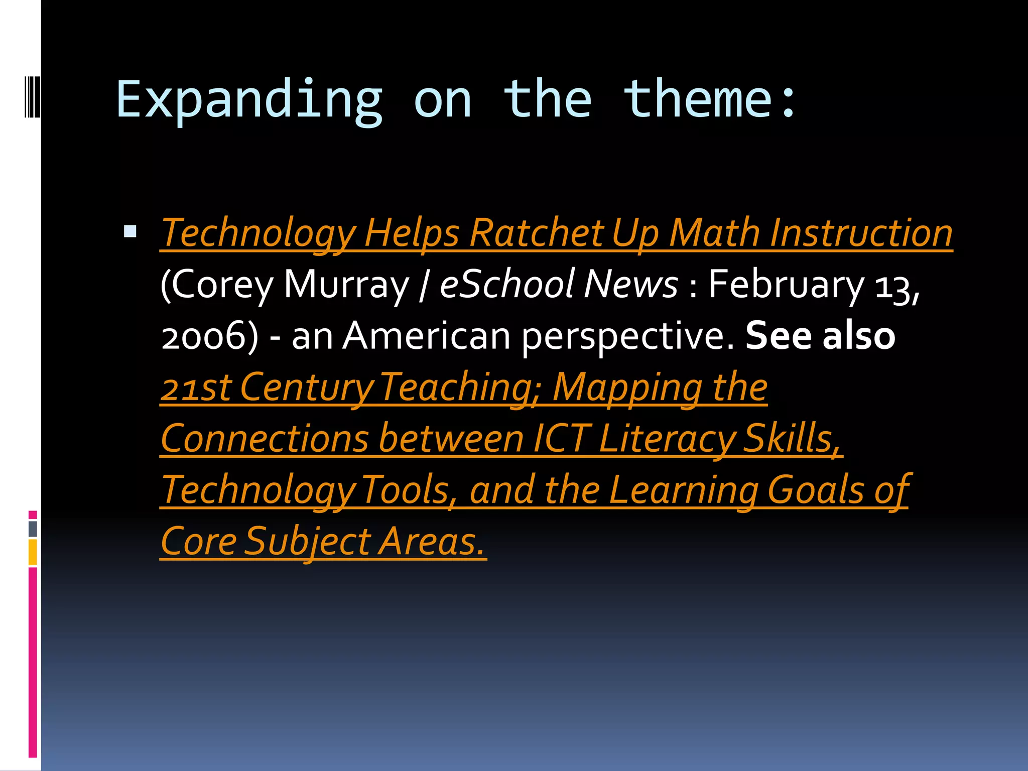 Expanding on the theme: Technology Helps Ratchet Up Math Instruction (Corey Murray / eSchool News : February 13, 2006) - an American perspective. See also21st Century Teaching; Mapping the Connections between ICT Literacy Skills, Technology Tools, and the Learning Goals of Core Subject Areas.