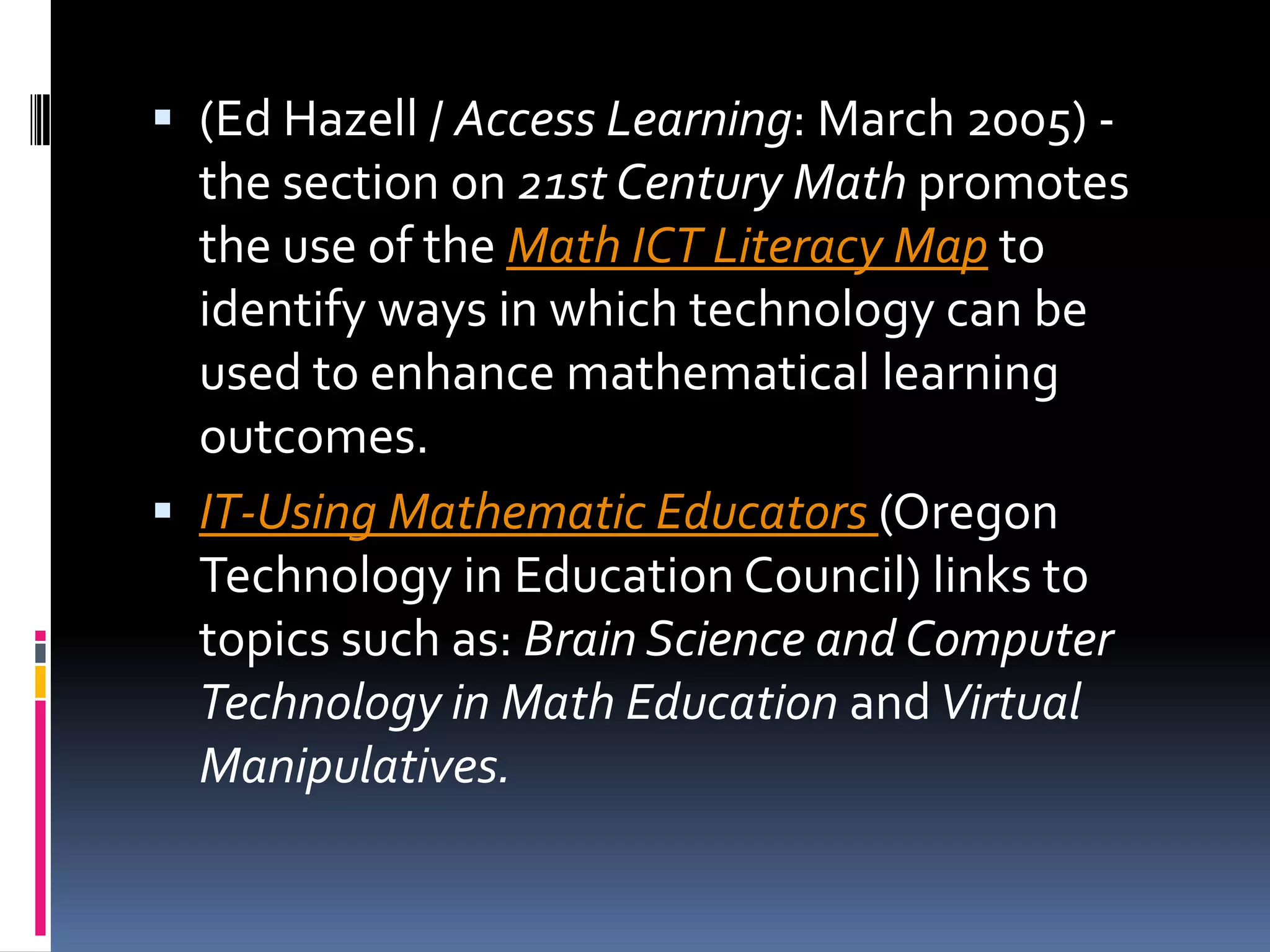(Ed Hazell / Access Learning: March 2005) - the section on 21st Century Math promotes the use of the Math ICT Literacy Map to identify ways in which technology can be used to enhance mathematical learning outcomes. IT-Using Mathematic Educators (Oregon Technology in Education Council) links to topics such as: Brain Science and Computer Technology in Math Education and Virtual Manipulatives.