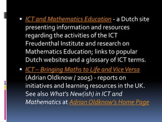ICT and Mathematics Education - a Dutch site presenting information and resources regarding the activities of the ICT Freudenthal Institute and research on Mathematics Education; links to popular Dutch websites and a glossary of ICT terms. ICT – Bringing Maths to Life and Vice Versa (Adrian Oldknow / 2005) - reports on initiatives and learning resources in the UK. See also What's New(ish) in ICT and Mathematics at Adrian Oldknow's Home Page