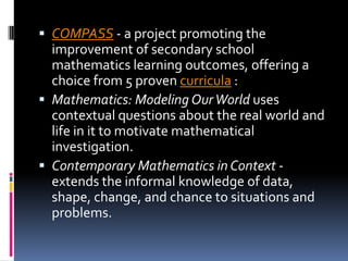 COMPASS - a project promoting the improvement of secondary school mathematics learning outcomes, offering a choice from 5 proven curricula :Mathematics: Modeling Our World uses contextual questions about the real world and life in it to motivate mathematical investigation. Contemporary Mathematics in Context - extends the informal knowledge of data, shape, change, and chance to situations and problems. 
