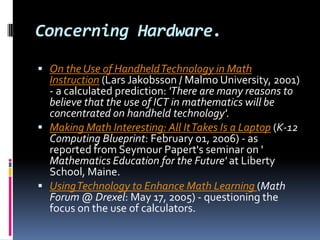 Concerning Hardware.On the Use of Handheld Technology in Math Instruction (Lars Jakobsson / Malmo University, 2001) - a calculated prediction: 'There are many reasons to believe that the use of ICT in mathematics will be concentrated on handheld technology'.Making Math Interesting: All It Takes Is a Laptop (K-12 Computing Blueprint: February 01, 2006) - as reported from Seymour Papert's seminar on ' Mathematics Education for the Future' at Liberty School, Maine. Using Technology to Enhance Math Learning (Math Forum @ Drexel: May 17, 2005) - questioning the focus on the use of calculators. 