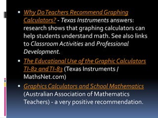 Why Do Teachers Recommend Graphing Calculators? - Texas Instruments answers: research shows that graphing calculators can help students understand math. See also links to Classroom Activities and Professional Development.The Educational Use of the Graphic Calculators TI-82 and TI-83 (Texas Instruments / MathsNet.com) Graphics Calculators and School Mathematics (Australian Association of Mathematics Teachers) - a very positive recommendation.