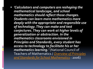 'Calculators and computers are reshaping the mathematical landscape, and school mathematics should reflect those changes. Students can learn more mathematics more deeply with the appropriate and responsible use of technology. They can make and test conjectures. They can work at higher levels of generalization or abstraction. In the mathematics classrooms envisioned in Principles and Standards, every student has access to technology to facilitate his or her mathematics learning.' (National Council of Teachers of Mathematics / Overview of Principles and Standards for School Mathematics : 2006) 