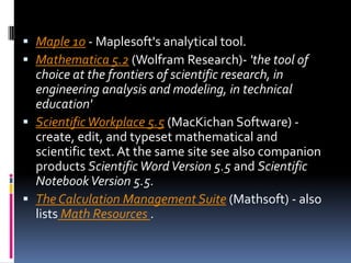 Maple 10 - Maplesoft's analytical tool. Mathematica 5.2 (Wolfram Research)- 'the tool of choice at the frontiers of scientific research, in engineering analysis and modeling, in technical education'Scientific Workplace 5.5 (MacKichan Software) - create, edit, and typeset mathematical and scientific text. At the same site see also companion products Scientific Word Version 5.5 and Scientific Notebook Version 5.5.The Calculation Management Suite (Mathsoft) - also lists Math Resources . 