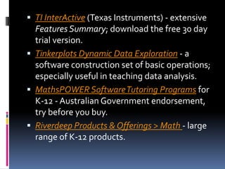 TI InterActive (Texas Instruments) - extensive Features Summary; download the free 30 day trial version. Tinkerplots Dynamic Data Exploration - a software construction set of basic operations; especially useful in teaching data analysis. MathsPOWER Software Tutoring Programs for K-12 - Australian Government endorsement, try before you buy. Riverdeep Products & Offerings > Math - large range of K-12 products. 